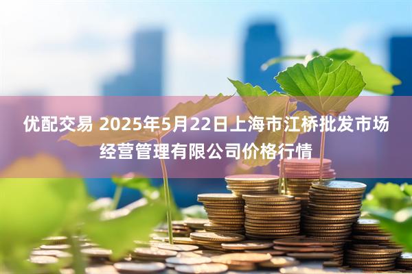 优配交易 2025年5月22日上海市江桥批发市场经营管理有限公司价格行情
