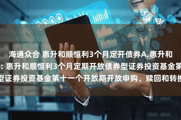 海通众合 惠升和顺恒利3个月定开债券A,惠升和顺恒利3个月定开债券C: 惠升和顺恒利3个月定期开放债券型证券投资基金第十一个开放期开放申购、赎回和转换业务的公告
