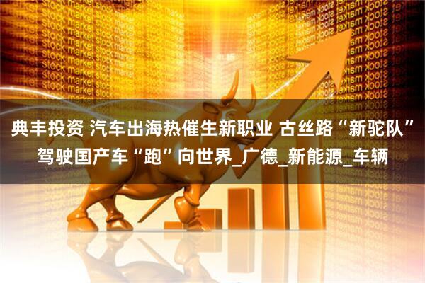 典丰投资 汽车出海热催生新职业 古丝路“新驼队”驾驶国产车“跑”向世界_广德_新能源_车辆