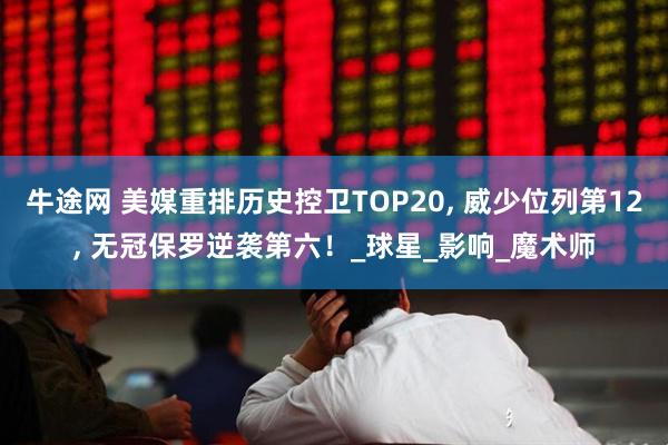 牛途网 美媒重排历史控卫TOP20, 威少位列第12, 无冠保罗逆袭第六！_球星_影响_魔术师