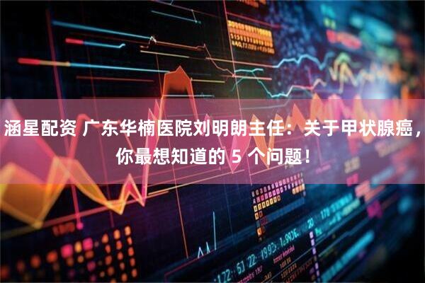 涵星配资 广东华楠医院刘明朗主任：关于甲状腺癌，你最想知道的 5 个问题！