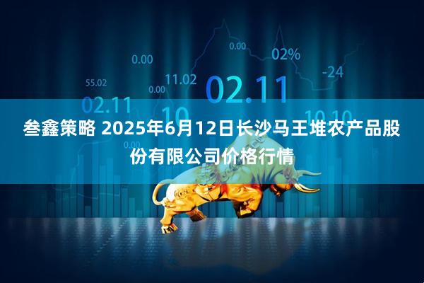 叁鑫策略 2025年6月12日长沙马王堆农产品股份有限公司价格行情