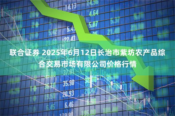 联合证券 2025年6月12日长治市紫坊农产品综合交易市场有限公司价格行情