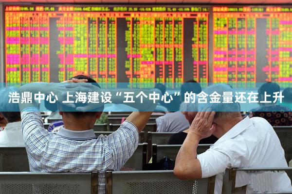 浩鼎中心 上海建设“五个中心”的含金量还在上升