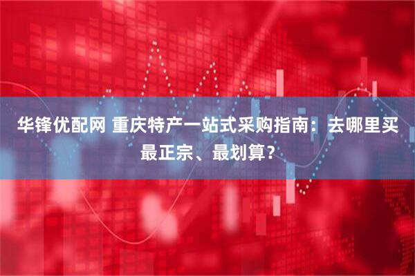 华锋优配网 重庆特产一站式采购指南：去哪里买最正宗、最划算？